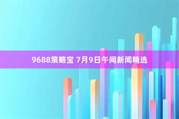 9688策略宝 7月9日午间新闻精选