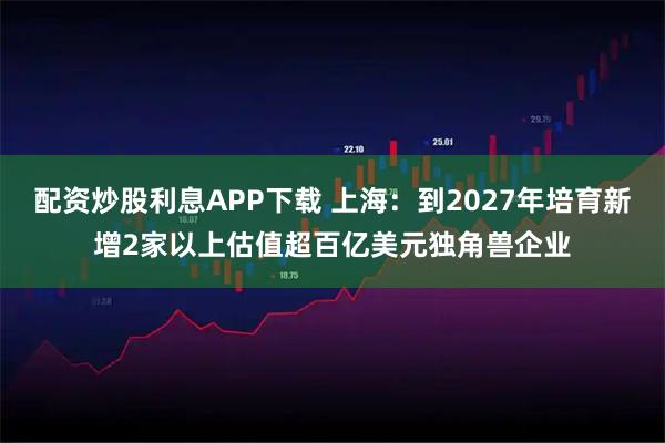 配资炒股利息APP下载 上海：到2027年培育新增2家以上估值超百亿美元独角兽企业