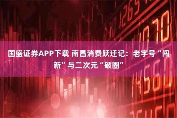 国盛证券APP下载 南昌消费跃迁记：老字号“闯新”与二次元“破圈”