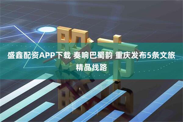 盛鑫配资APP下载 奏响巴蜀韵 重庆发布5条文旅精品线路