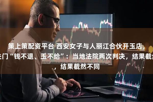 策上策配资平台 西安女子与人丽江合伙开玉店，店铺关门“钱不退、玉不给”：当地法院两次判决，结果截然不同