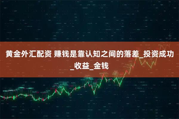 黄金外汇配资 赚钱是靠认知之间的落差_投资成功_收益_金钱