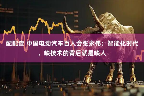 配配查 中国电动汽车百人会张永伟：智能化时代，缺技术的背后就是缺人