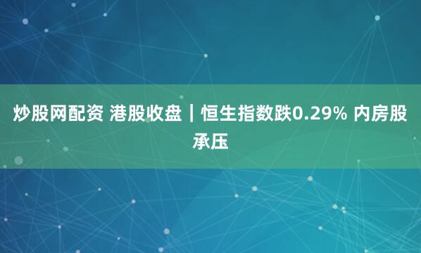 炒股网配资 港股收盘｜恒生指数跌0.29% 内房股承压