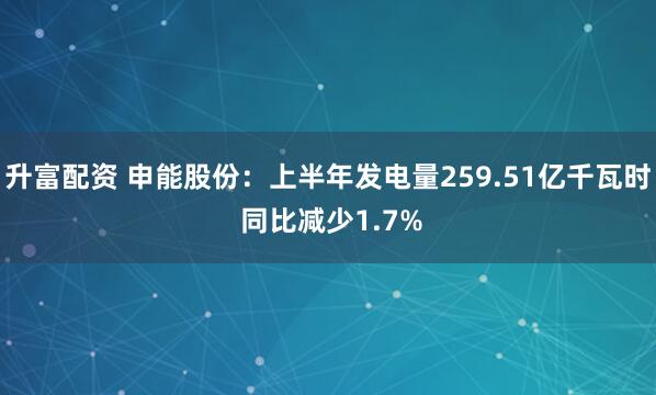 升富配资 申能股份：上半年发电量259.51亿千瓦时 同比减少1.7%
