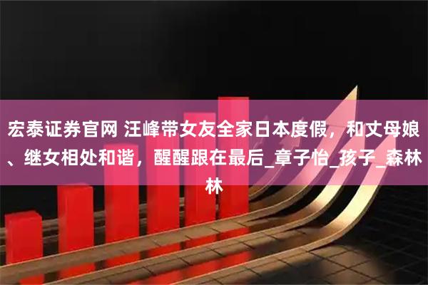 宏泰证券官网 汪峰带女友全家日本度假，和丈母娘、继女相处和谐，醒醒跟在最后_章子怡_孩子_森林