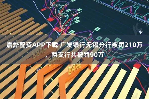 震烨配资APP下载 广发银行无锡分行被罚210万，两支行共被罚90万