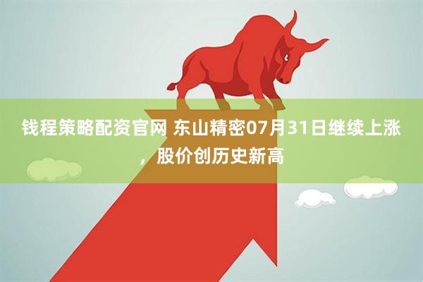 钱程策略配资官网 东山精密07月31日继续上涨，股价创历史新高