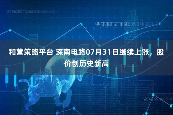 和营策略平台 深南电路07月31日继续上涨，股价创历史新高