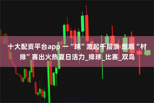 十大配资平台app 一“球”激起千层浪 旅顺“村排”赛出火热夏日活力_排球_比赛_双岛