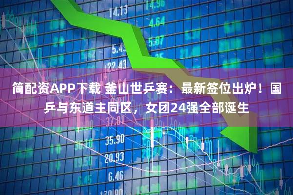 简配资APP下载 釜山世乒赛：最新签位出炉！国乒与东道主同区，女团24强全部诞生