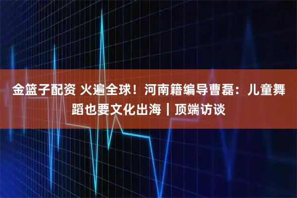 金篮子配资 火遍全球！河南籍编导曹磊：儿童舞蹈也要文化出海｜顶端访谈