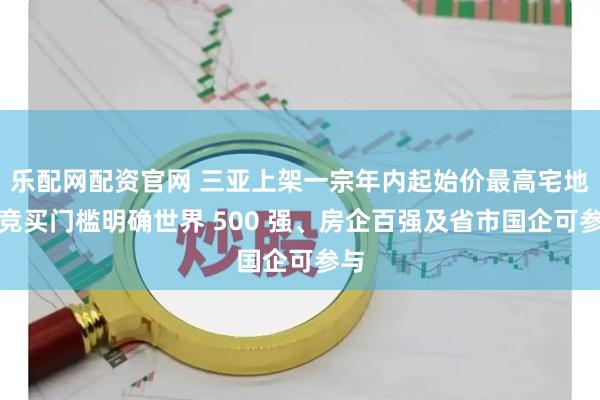 乐配网配资官网 三亚上架一宗年内起始价最高宅地，竞买门槛明确世界 500 强、房企百强及省市国企可参与