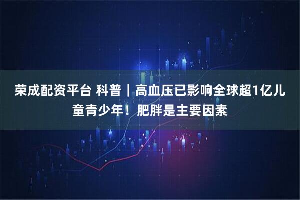 荣成配资平台 科普｜高血压已影响全球超1亿儿童青少年！肥胖是主要因素