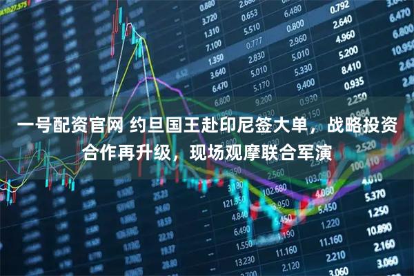 一号配资官网 约旦国王赴印尼签大单，战略投资合作再升级，现场观摩联合军演