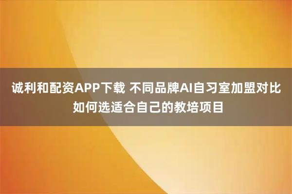 诚利和配资APP下载 不同品牌AI自习室加盟对比 如何选适合自己的教培项目