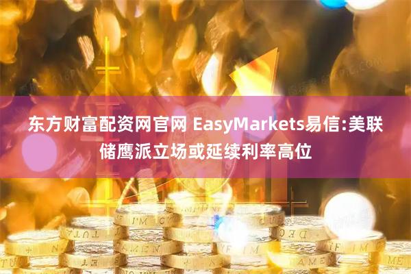 东方财富配资网官网 EasyMarkets易信:美联储鹰派立场或延续利率高位