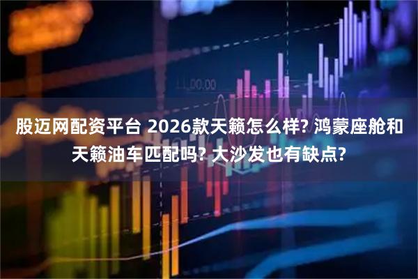 股迈网配资平台 2026款天籁怎么样? 鸿蒙座舱和天籁油车匹配吗? 大沙发也有缺点?