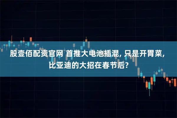 股壹佰配资官网 首推大电池插混, 只是开胃菜, 比亚迪的大招在春节后?