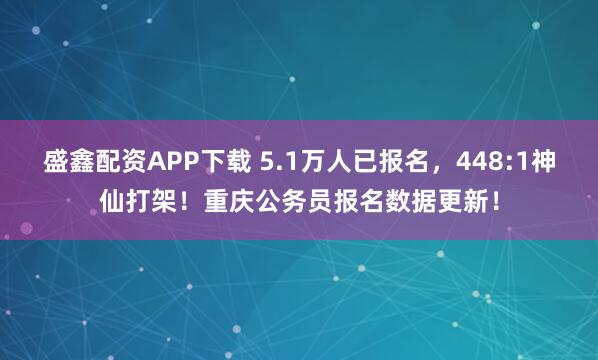 盛鑫配资APP下载 5.1万人已报名，448:1神仙打架！重庆公务员报名数据更新！
