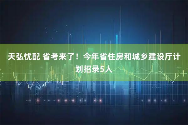 天弘忧配 省考来了！今年省住房和城乡建设厅计划招录5人