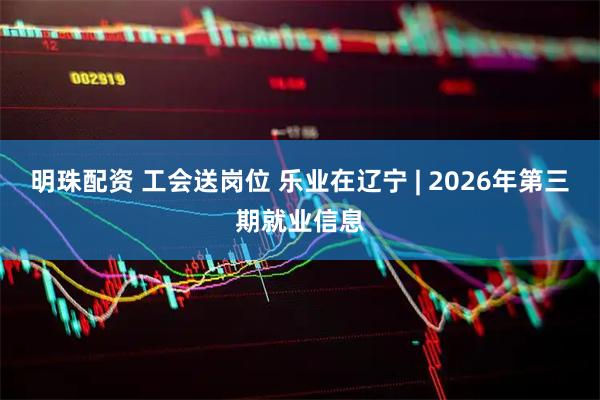 明珠配资 工会送岗位 乐业在辽宁 | 2026年第三期就业信息