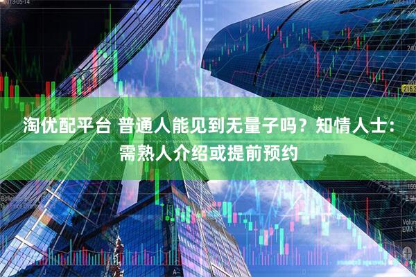 淘优配平台 普通人能见到无量子吗？知情人士：需熟人介绍或提前预约