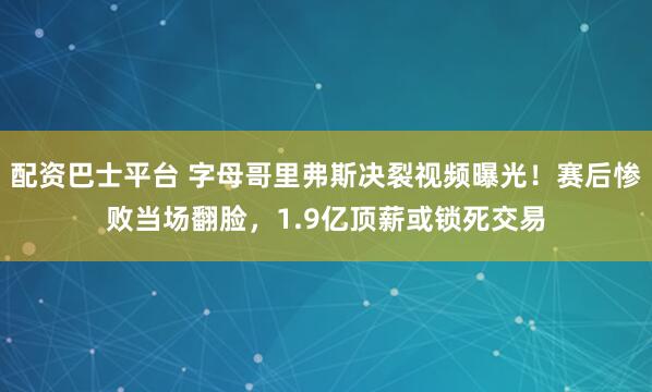 配资巴士平台 字母哥里弗斯决裂视频曝光！赛后惨败当场翻脸，1.9亿顶薪或锁死交易