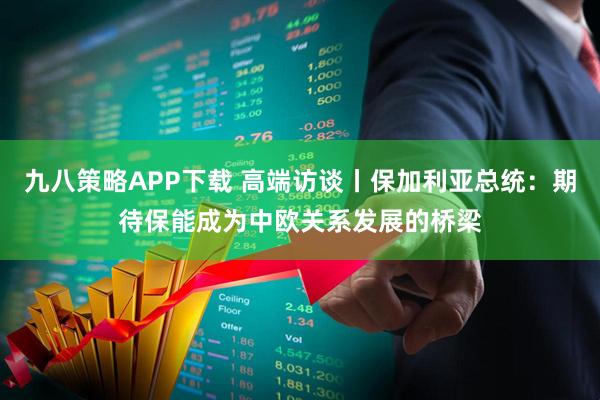 九八策略APP下载 高端访谈丨保加利亚总统：期待保能成为中欧关系发展的桥梁