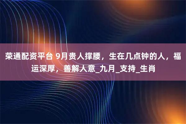 荣通配资平台 9月贵人撑腰，生在几点钟的人，福运深厚，善解人意_九月_支持_生肖