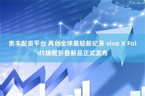 贵丰配资平台 再创全球最轻新纪录 vivo X Fold5旗舰折叠新品正式发布