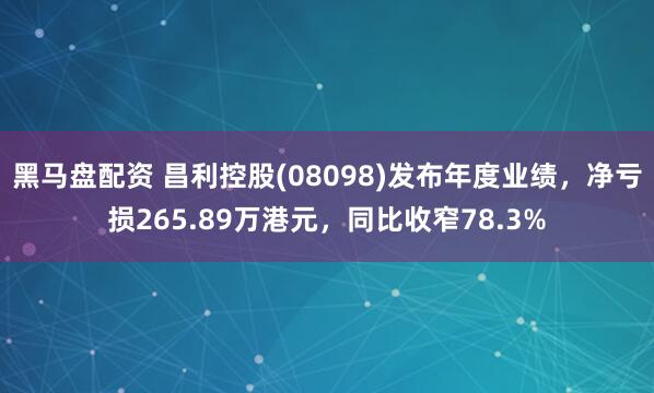 黑马盘配资 昌利控股(08098)发布年度业绩，净亏损265.89万港元，同比收窄78.3%