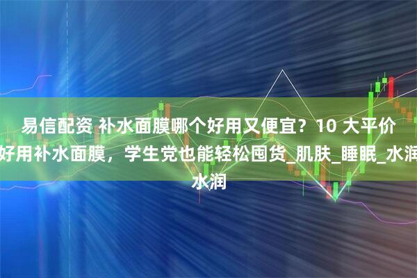 易信配资 补水面膜哪个好用又便宜？10 大平价好用补水面膜，学生党也能轻松囤货_肌肤_睡眠_水润