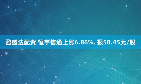 盈盛达配资 恒宇信通上涨6.86%, 报58.45元/股