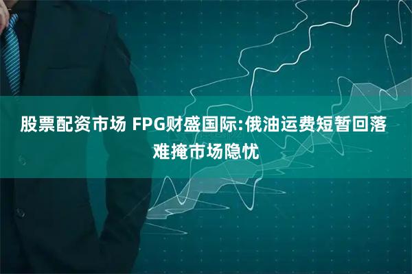 股票配资市场 FPG财盛国际:俄油运费短暂回落 难掩市场隐忧