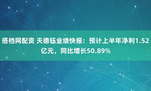 搭档网配资 天德钰业绩快报：预计上半年净利1.52亿元，同比增长50.89%