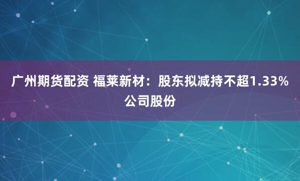 广州期货配资 福莱新材：股东拟减持不超1.33%公司股份