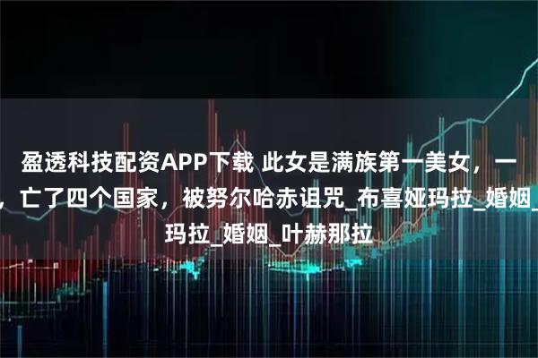 盈透科技配资APP下载 此女是满族第一美女，一生嫁七次，亡了四个国家，被努尔哈赤诅咒_布喜娅玛拉_婚姻_叶赫那拉