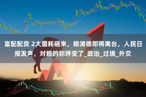 富配配资 2大噩耗砸来，赖清德即将离台，人民日报发声，对赖的称呼变了_政治_过境_外交