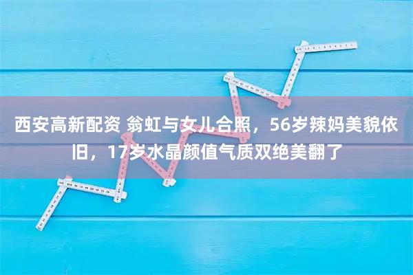 西安高新配资 翁虹与女儿合照,56岁辣妈美貌依旧,17岁水晶颜值气质双绝美翻了