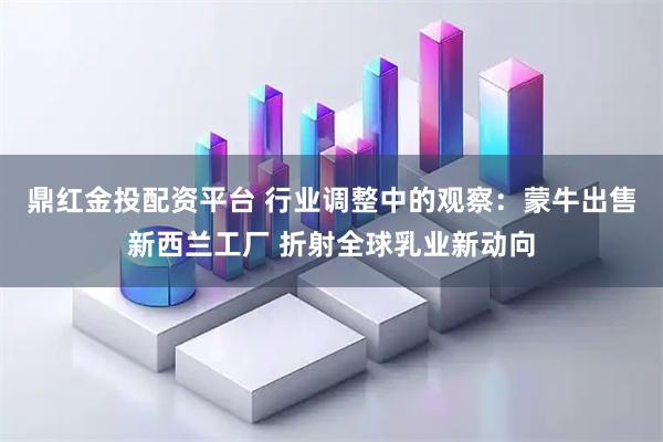 鼎红金投配资平台 行业调整中的观察:蒙牛出售新西兰工厂 折射全球乳业新动向