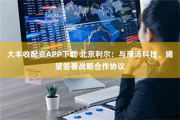 大丰收配资APP下载 北京利尔：与商汤科技、曦望签署战略合作协议