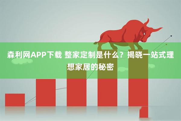 森利网APP下载 整家定制是什么？揭晓一站式理想家居的秘密